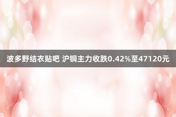 波多野结衣贴吧 沪铜主力收跌0.42%至47120元