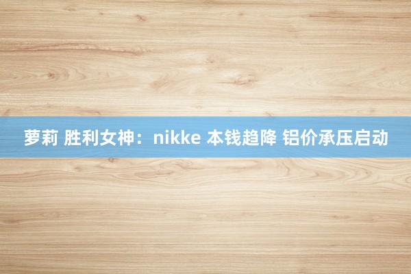 萝莉 胜利女神：nikke 本钱趋降 铝价承压启动