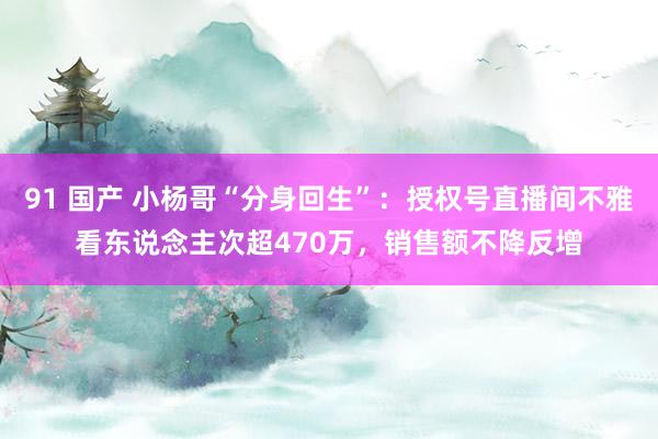 91 国产 小杨哥“分身回生”：授权号直播间不雅看东说念主次超470万，销售额不降反增