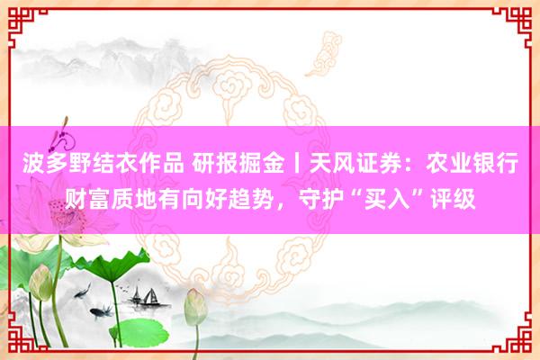 波多野结衣作品 研报掘金丨天风证券：农业银行财富质地有向好趋势，守护“买入”评级