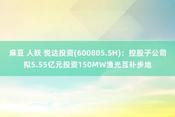 麻豆 人妖 悦达投资(600805.SH)：控股子公司拟5.55亿元投资150MW渔光互补步地