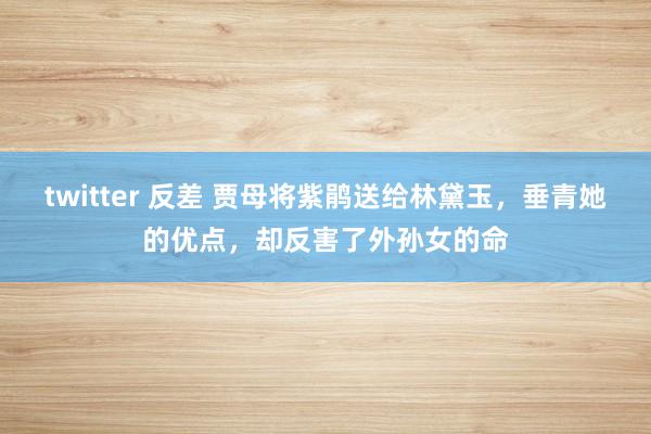 twitter 反差 贾母将紫鹃送给林黛玉，垂青她的优点，却反害了外孙女的命