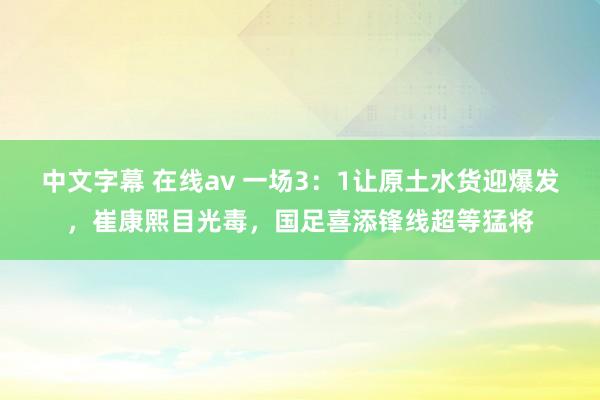 中文字幕 在线av 一场3：1让原土水货迎爆发，崔康熙目光毒，国足喜添锋线超等猛将