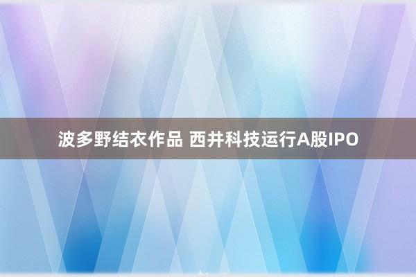 波多野结衣作品 西井科技运行A股IPO