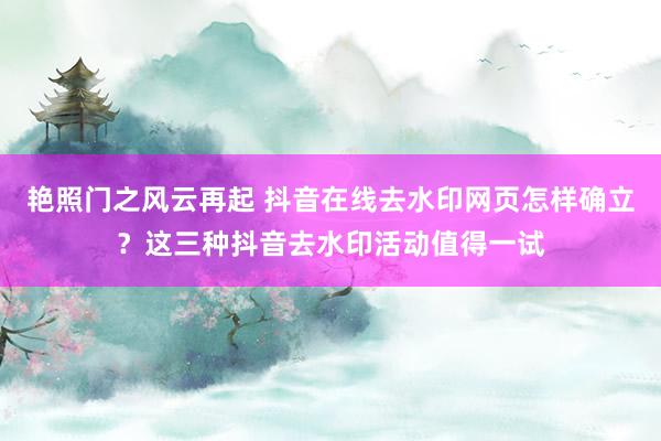 艳照门之风云再起 抖音在线去水印网页怎样确立？这三种抖音去水印活动值得一试