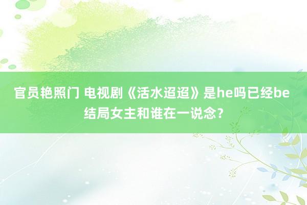 官员艳照门 电视剧《活水迢迢》是he吗已经be 结局女主和谁在一说念？