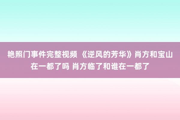 艳照门事件完整视频 《逆风的芳华》肖方和宝山在一都了吗 肖方临了和谁在一都了