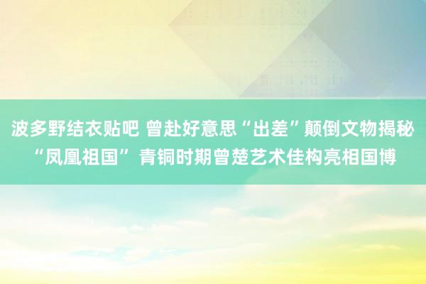 波多野结衣贴吧 曾赴好意思“出差”颠倒文物揭秘“凤凰祖国” 青铜时期曾楚艺术佳构亮相国博