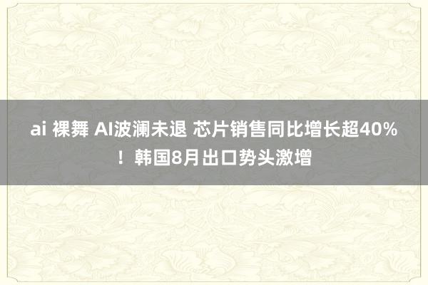 ai 裸舞 AI波澜未退 芯片销售同比增长超40%！韩国8月出口势头激增