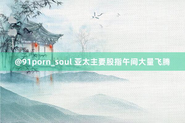 @91porn_soul 亚太主要股指午间大量飞腾