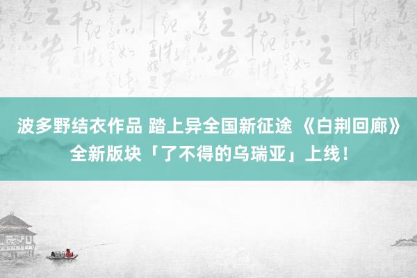 波多野结衣作品 踏上异全国新征途 《白荆回廊》全新版块「了不得的乌瑞亚」上线！