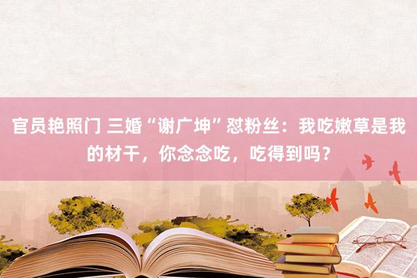 官员艳照门 三婚“谢广坤”怼粉丝：我吃嫩草是我的材干，你念念吃，吃得到吗？