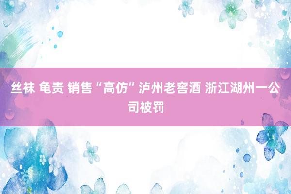 丝袜 龟责 销售“高仿”泸州老窖酒 浙江湖州一公司被罚