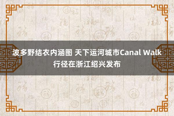 波多野结衣内涵图 天下运河城市Canal Walk行径在浙江绍兴发布