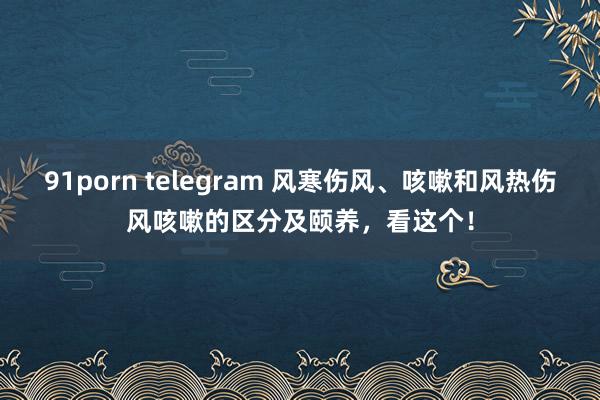 91porn telegram 风寒伤风、咳嗽和风热伤风咳嗽的区分及颐养，看这个！