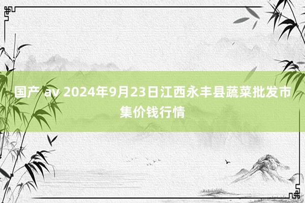 国产 av 2024年9月23日江西永丰县蔬菜批发市集价钱行情