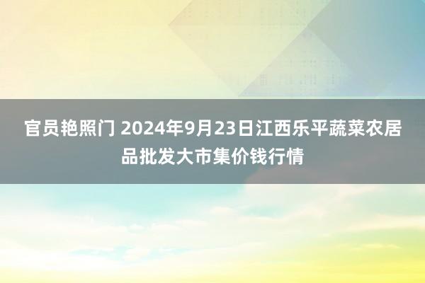 官员艳照门 2024年9月23日江西乐平蔬菜农居品批发大市集价钱行情