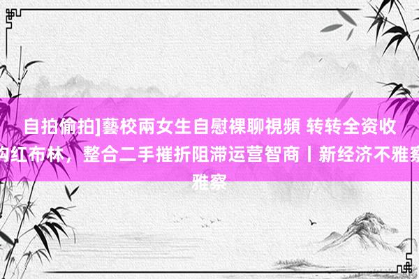 自拍偷拍]藝校兩女生自慰裸聊視頻 转转全资收购红布林，整合二手摧折阻滞运营智商丨新经济不雅察