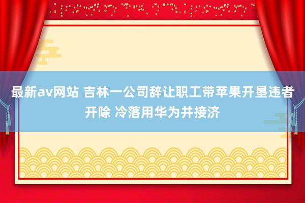 最新av网站 吉林一公司辞让职工带苹果开垦违者开除 冷落用华为并接济