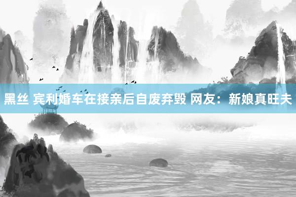 黑丝 宾利婚车在接亲后自废弃毁 网友：新娘真旺夫