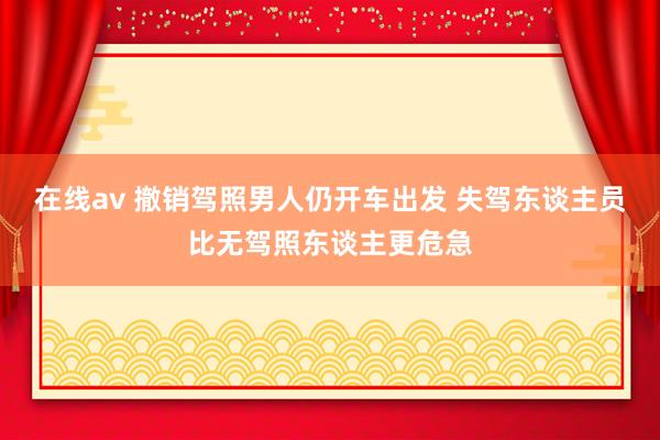 在线av 撤销驾照男人仍开车出发 失驾东谈主员比无驾照东谈主更危急