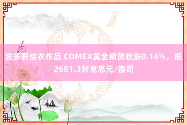 波多野结衣作品 COMEX黄金期货收涨0.16%，报2681.3好意思元/盎司