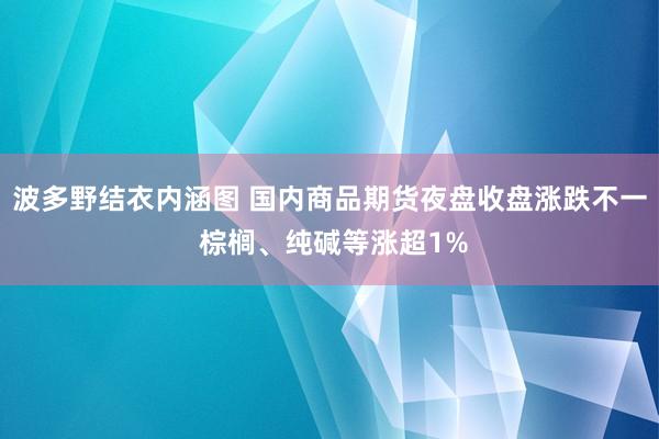 波多野结衣内涵图 国内商品期货夜盘收盘涨跌不一 棕榈、纯碱等涨超1%