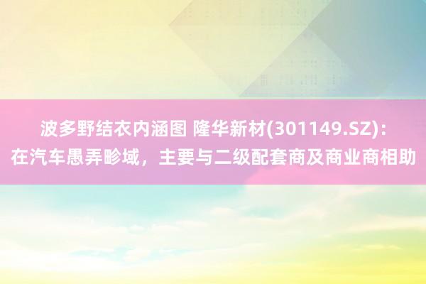 波多野结衣内涵图 隆华新材(301149.SZ)：在汽车愚弄畛域，主要与二级配套商及商业商相助