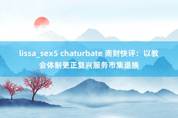 lissa_sex5 chaturbate 南财快评：以教会体制更正复兴服务市集退换