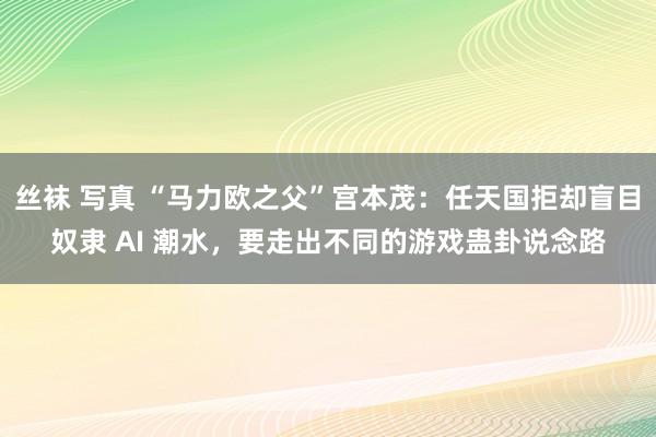 丝袜 写真 “马力欧之父”宫本茂：任天国拒却盲目奴隶 AI 潮水，要走出不同的游戏蛊卦说念路