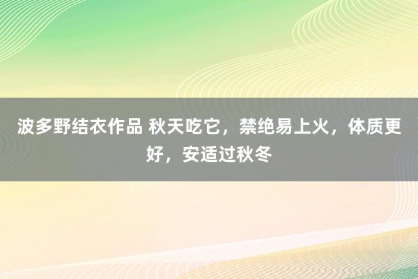 波多野结衣作品 秋天吃它，禁绝易上火，体质更好，安适过秋冬