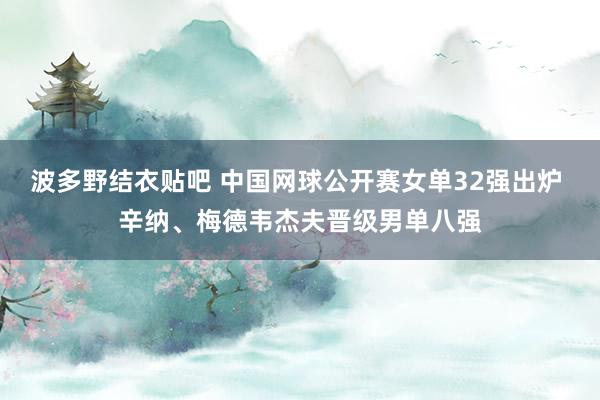 波多野结衣贴吧 中国网球公开赛女单32强出炉 辛纳、梅德韦杰夫晋级男单八强