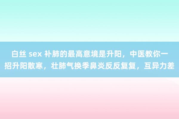 白丝 sex 补肺的最高意境是升阳，中医教你一招升阳散寒，壮肺气换季鼻炎反反复复，互异力差