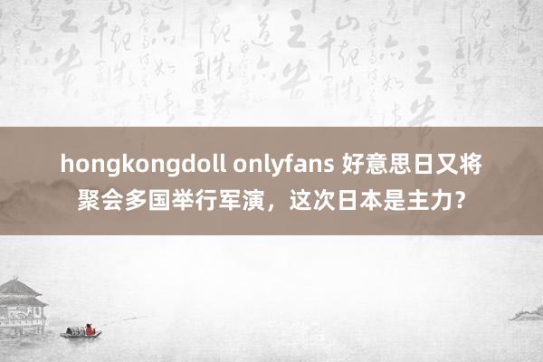 hongkongdoll onlyfans 好意思日又将聚会多国举行军演，这次日本是主力？