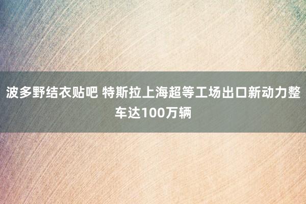 波多野结衣贴吧 特斯拉上海超等工场出口新动力整车达100万辆