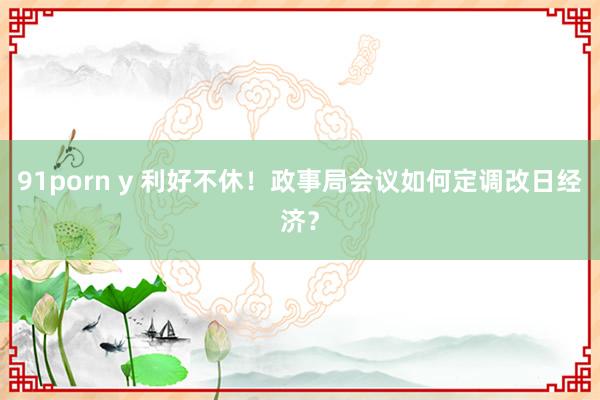 91porn y 利好不休！政事局会议如何定调改日经济？