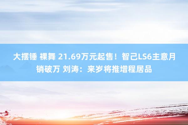 大摆锤 裸舞 21.69万元起售！智己LS6主意月销破万 刘涛：来岁将推增程居品