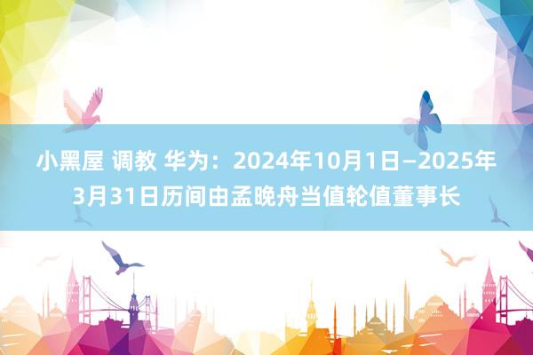 小黑屋 调教 华为：2024年10月1日—2025年3月31日历间由孟晚舟当值轮值董事长