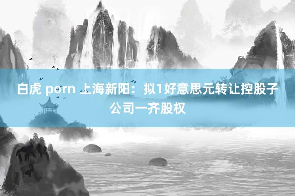 白虎 porn 上海新阳：拟1好意思元转让控股子公司一齐股权