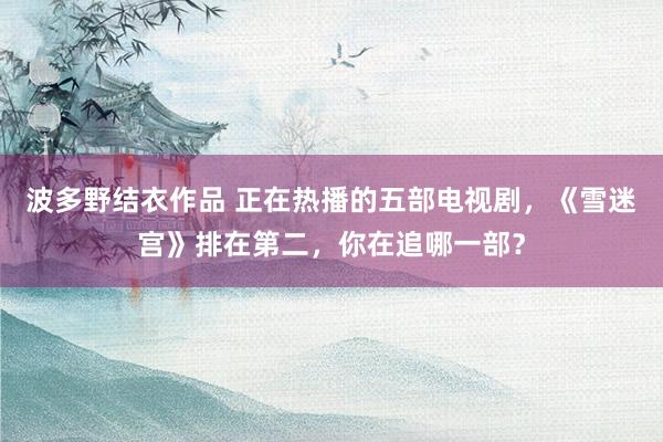 波多野结衣作品 正在热播的五部电视剧，《雪迷宫》排在第二，你在追哪一部？