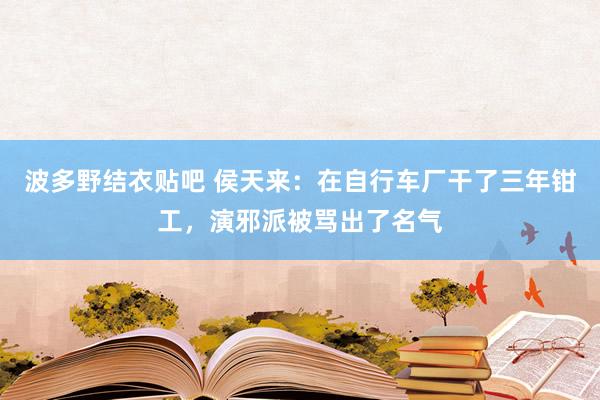 波多野结衣贴吧 侯天来：在自行车厂干了三年钳工，演邪派被骂出了名气