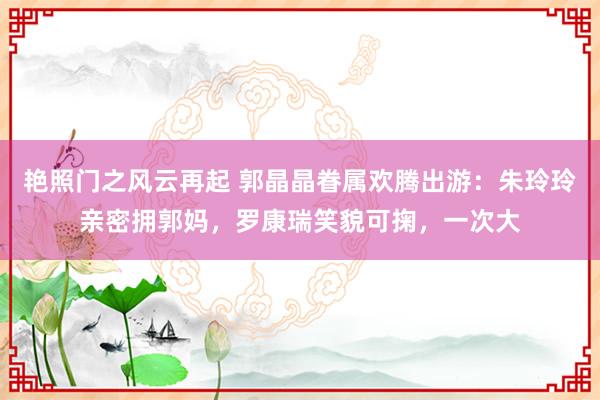 艳照门之风云再起 郭晶晶眷属欢腾出游：朱玲玲亲密拥郭妈，罗康瑞笑貌可掬，一次大