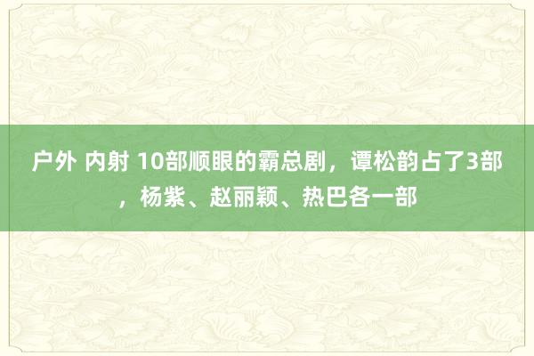 户外 内射 10部顺眼的霸总剧，谭松韵占了3部，杨紫、赵丽颖、热巴各一部