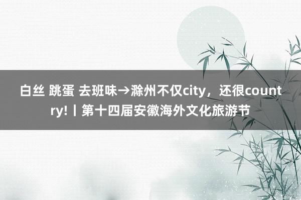 白丝 跳蛋 去班味→滁州不仅city，还很country!丨第十四届安徽海外文化旅游节