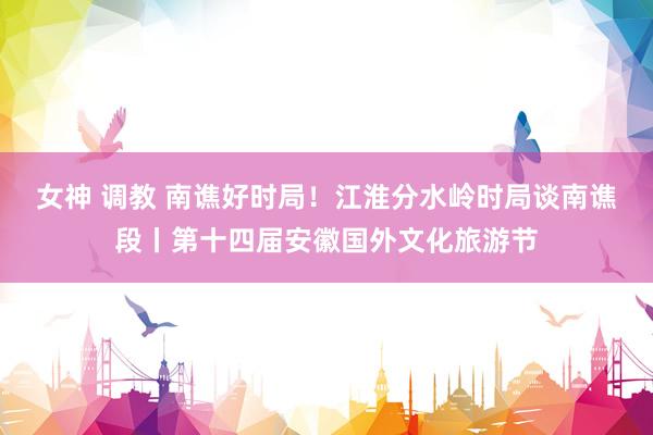 女神 调教 南谯好时局！江淮分水岭时局谈南谯段丨第十四届安徽国外文化旅游节