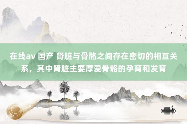 在线av 国产 肾脏与骨骼之间存在密切的相互关系，其中肾脏主要厚爱骨骼的孕育和发育