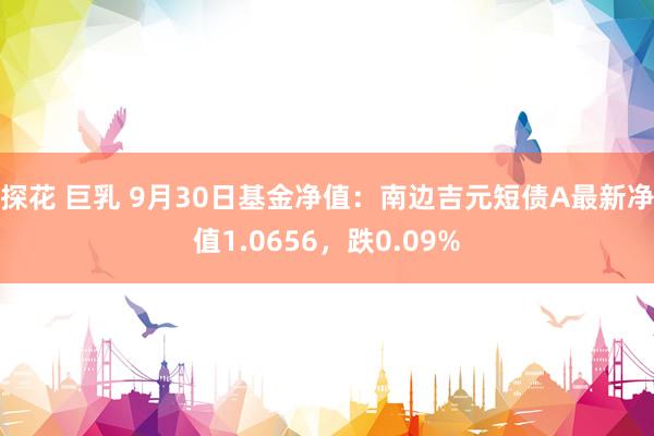 探花 巨乳 9月30日基金净值：南边吉元短债A最新净值1.0656，跌0.09%