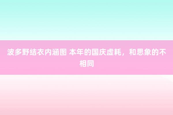 波多野结衣内涵图 本年的国庆虚耗，和思象的不相同