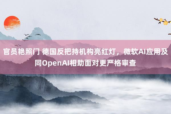 官员艳照门 德国反把持机构亮红灯，微软AI应用及同OpenAI相助面对更严格审查