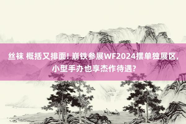 丝袜 概括又排面! 崩铁参展WF2024摆单独展区, 小型手办也享杰作待遇?